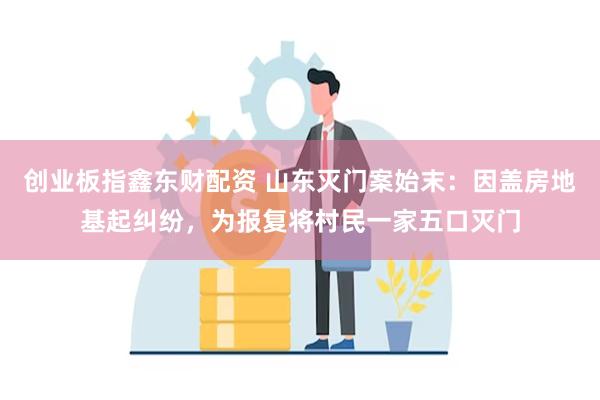 创业板指鑫东财配资 山东灭门案始末：因盖房地基起纠纷，为报复将村民一家五口灭门