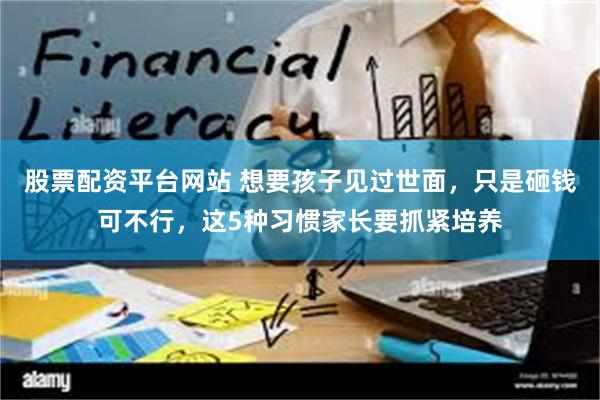 股票配资平台网站 想要孩子见过世面，只是砸钱可不行，这5种习惯家长要抓紧培养