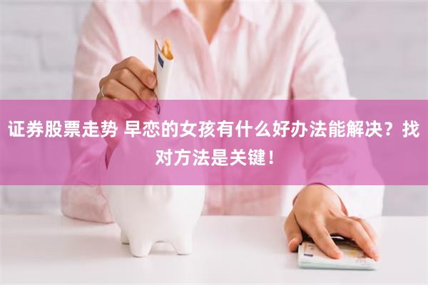 证券股票走势 早恋的女孩有什么好办法能解决？找对方法是关键！