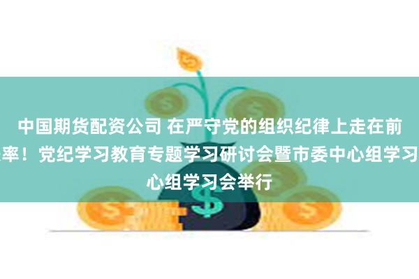 中国期货配资公司 在严守党的组织纪律上走在前、作表率！党纪学习教育专题学习研讨会暨市委中心组学习会举行