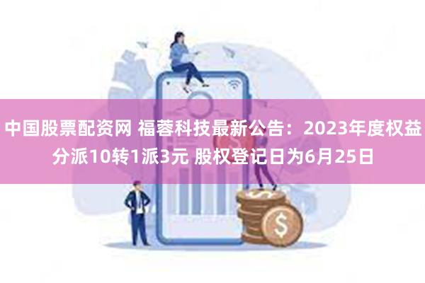 中国股票配资网 福蓉科技最新公告：2023年度权益分派10转1派3元 股权登记日为6月25日