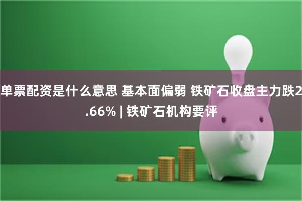 单票配资是什么意思 基本面偏弱 铁矿石收盘主力跌2.66% | 铁矿石机构要评