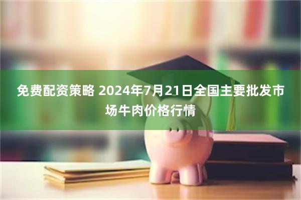 免费配资策略 2024年7月21日全国主要批发市场牛肉价格行情