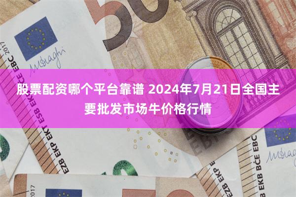 股票配资哪个平台靠谱 2024年7月21日全国主要批发市场牛价格行情