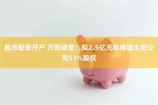 股市配资开户 万朗磁塑：拟2.5亿元取得国太阳公司51%股权