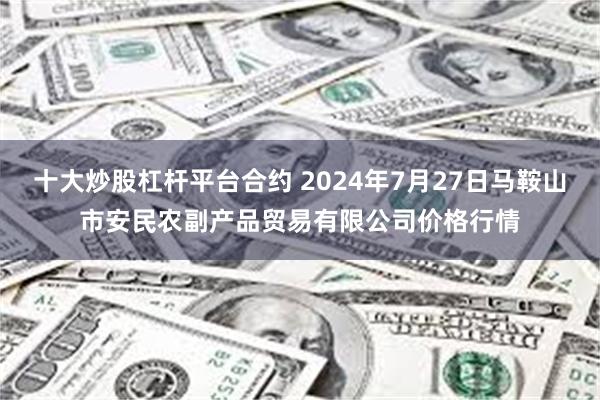 十大炒股杠杆平台合约 2024年7月27日马鞍山市安民农副产品贸易有限公司价格行情