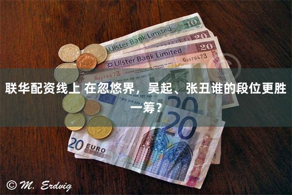 联华配资线上 在忽悠界，吴起、张丑谁的段位更胜一筹？