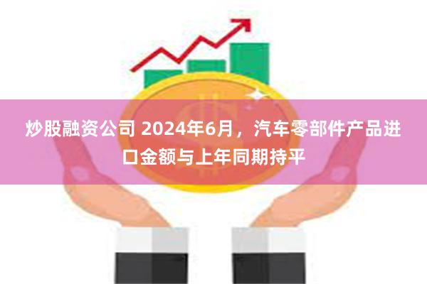 炒股融资公司 2024年6月，汽车零部件产品进口金额与上年同期持平