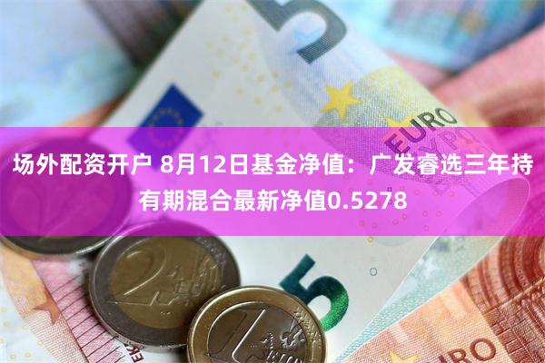 场外配资开户 8月12日基金净值：广发睿选三年持有期混合最新净值0.5278