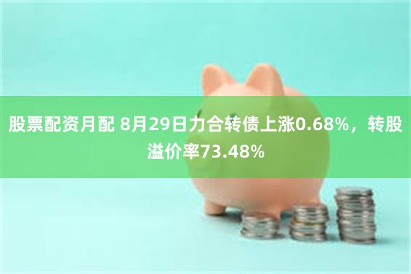 股票配资月配 8月29日力合转债上涨0.68%，转股溢价率73.48%