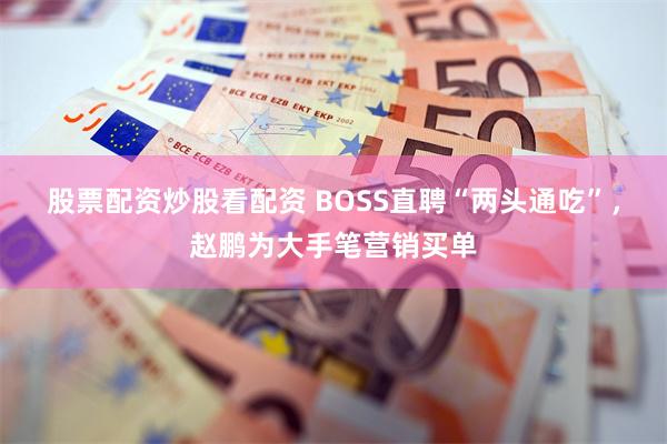 股票配资炒股看配资 BOSS直聘“两头通吃”，赵鹏为大手笔营销买单