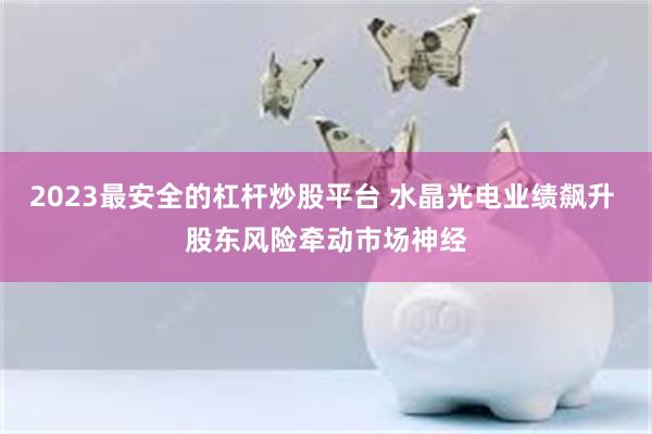 2023最安全的杠杆炒股平台 水晶光电业绩飙升 股东风险牵动市场神经