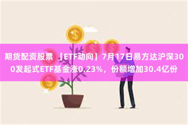 期货配资股票 【ETF动向】7月17日易方达沪深300发起式ETF基金涨0.23%，份额增加30.4亿份