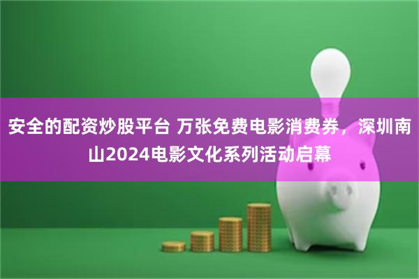 安全的配资炒股平台 万张免费电影消费券，深圳南山2024电影文化系列活动启幕