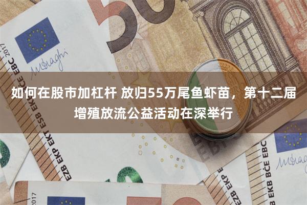 如何在股市加杠杆 放归55万尾鱼虾苗，第十二届增殖放流公益活动在深举行