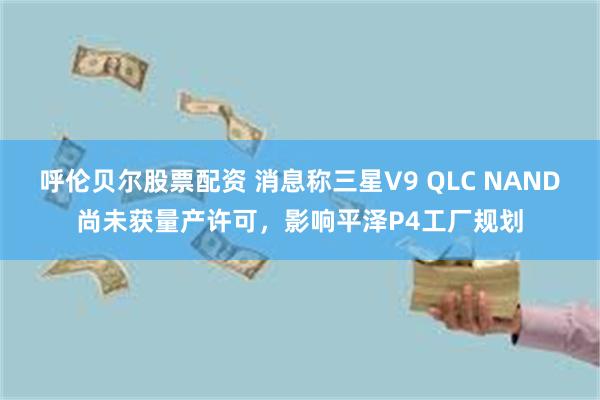 呼伦贝尔股票配资 消息称三星V9 QLC NAND尚未获量产许可，影响平泽P4工厂规划