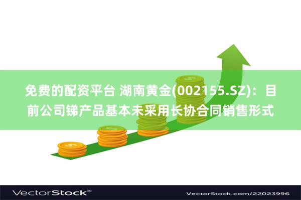 免费的配资平台 湖南黄金(002155.SZ)：目前公司锑产品基本未采用长协合同销售形式