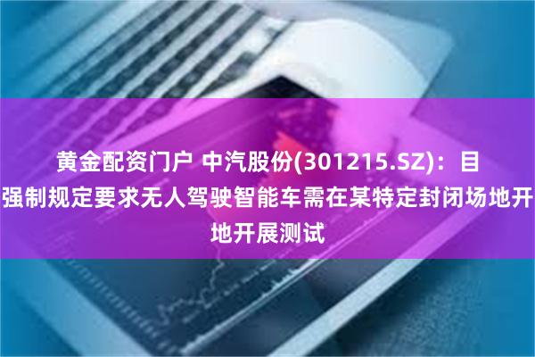 黄金配资门户 中汽股份(301215.SZ)：目前没有强制规定要求无人驾驶智能车需在某特定封闭场地开展测试