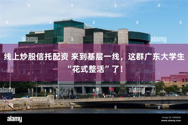 线上炒股信托配资 来到基层一线，这群广东大学生“花式整活”了！