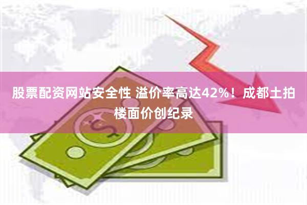 股票配资网站安全性 溢价率高达42%！成都土拍楼面价创纪录