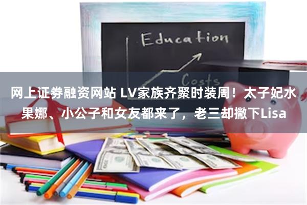 网上证劵融资网站 LV家族齐聚时装周！太子妃水果娜、小公子和女友都来了，老三却撇下Lisa