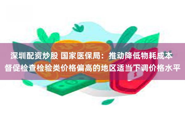 深圳配资炒股 国家医保局：推动降低物耗成本 督促检查检验类价格偏高的地区适当下调价格水平