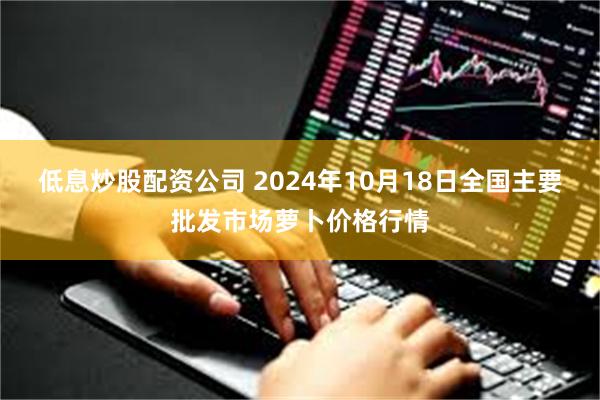 低息炒股配资公司 2024年10月18日全国主要批发市场萝卜价格行情