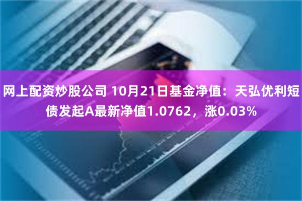 网上配资炒股公司 10月21日基金净值：天弘优利短债发起A最新净值1.0762，涨0.03%