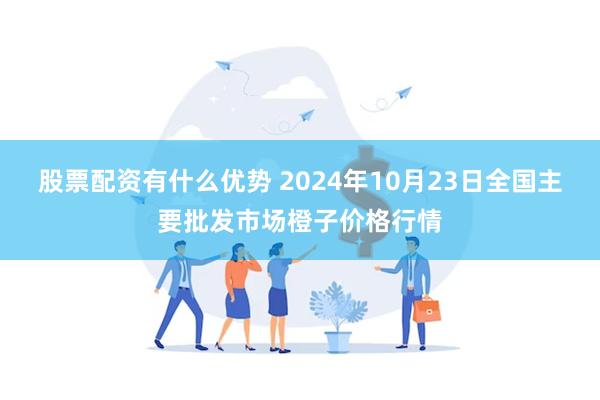 股票配资有什么优势 2024年10月23日全国主要批发市场橙子价格行情