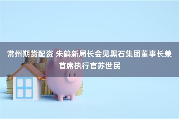 常州期货配资 朱鹤新局长会见黑石集团董事长兼首席执行官苏世民