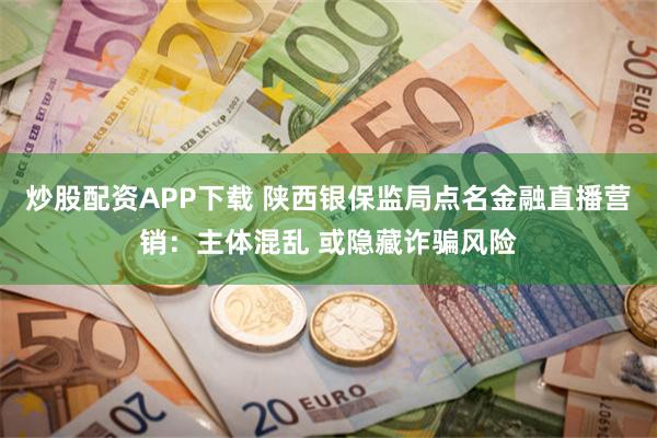 炒股配资APP下载 陕西银保监局点名金融直播营销：主体混乱 或隐藏诈骗风险