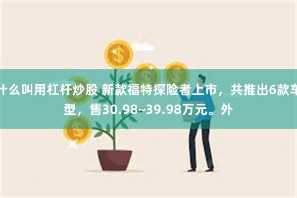 什么叫用杠杆炒股 新款福特探险者上市，共推出6款车型，售30.98~39.98万元。外