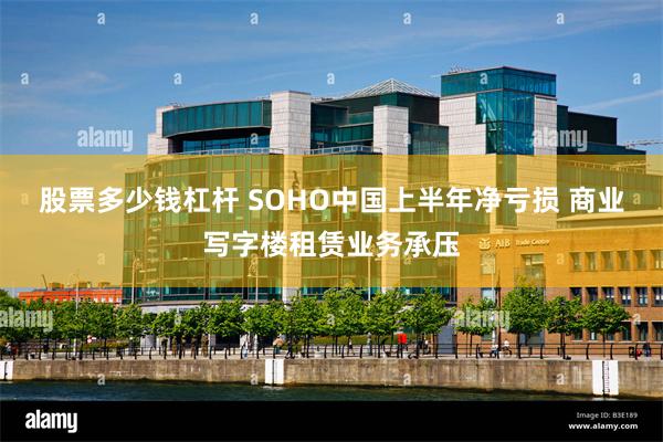 股票多少钱杠杆 SOHO中国上半年净亏损 商业写字楼租赁业务承压