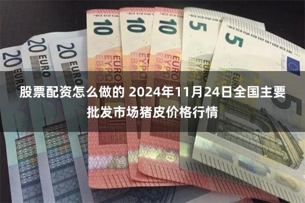 股票配资怎么做的 2024年11月24日全国主要批发市场猪皮价格行情