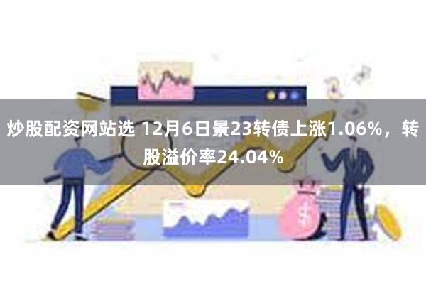 炒股配资网站选 12月6日景23转债上涨1.06%，转股溢价率24.04%