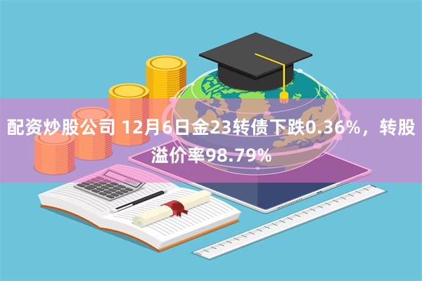 配资炒股公司 12月6日金23转债下跌0.36%，转股溢价率98.79%