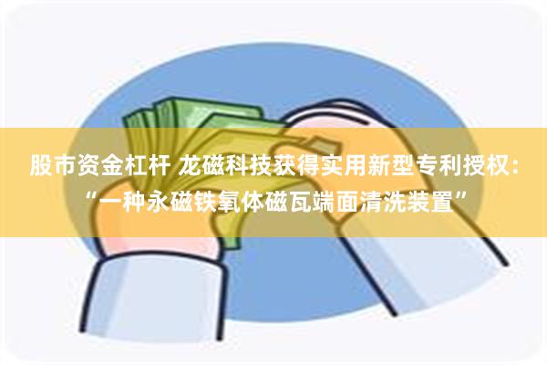 股市资金杠杆 龙磁科技获得实用新型专利授权：“一种永磁铁氧体磁瓦端面清洗装置”