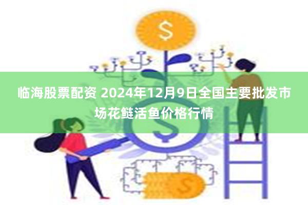 临海股票配资 2024年12月9日全国主要批发市场花鲢活鱼价格行情