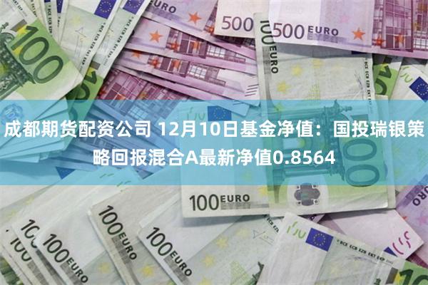 成都期货配资公司 12月10日基金净值：国投瑞银策略回报混合A最新净值0.8564