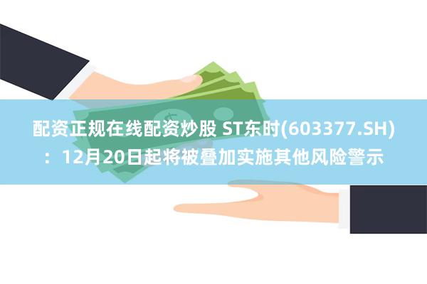 配资正规在线配资炒股 ST东时(603377.SH)：12月20日起将被叠加实施其他风险警示