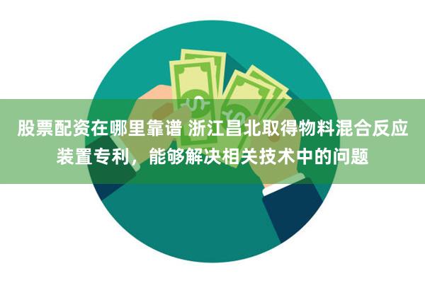 股票配资在哪里靠谱 浙江昌北取得物料混合反应装置专利，能够解决相关技术中的问题