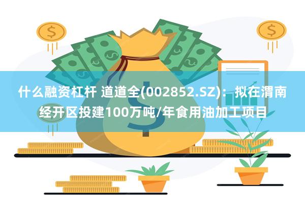 什么融资杠杆 道道全(002852.SZ)：拟在渭南经开区投建100万吨/年食用油加工项目