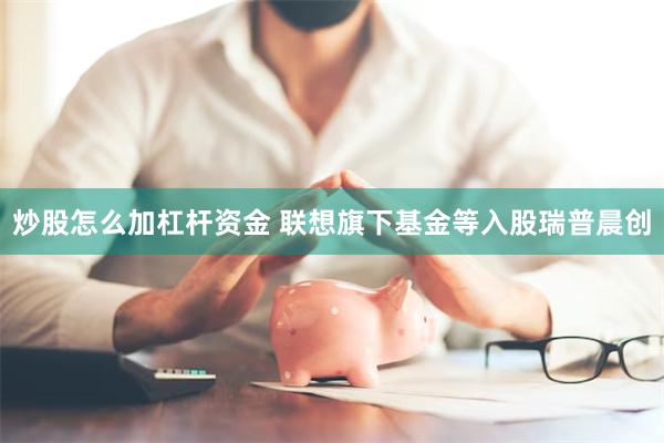 炒股怎么加杠杆资金 联想旗下基金等入股瑞普晨创