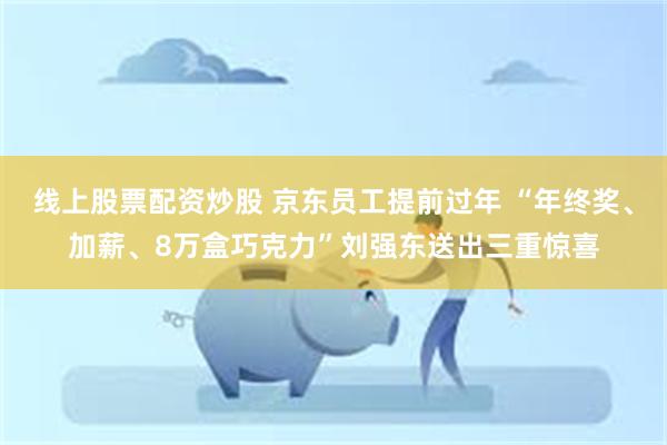 线上股票配资炒股 京东员工提前过年 “年终奖、加薪、8万盒巧克力”刘强东送出三重惊喜