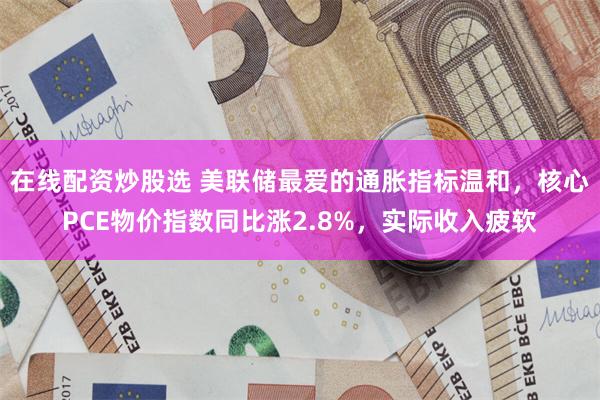 在线配资炒股选 美联储最爱的通胀指标温和，核心PCE物价指数同比涨2.8%，实际收入疲软