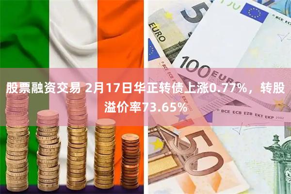 股票融资交易 2月17日华正转债上涨0.77%，转股溢价率73.65%