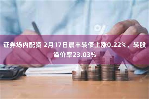 证券场内配资 2月17日晨丰转债上涨0.22%，转股溢价率23.03%